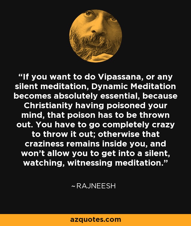 If you want to do Vipassana, or any silent meditation, Dynamic Meditation becomes absolutely essential, because Christianity having poisoned your mind, that poison has to be thrown out. You have to go completely crazy to throw it out; otherwise that craziness remains inside you, and won't allow you to get into a silent, watching, witnessing meditation. - Rajneesh