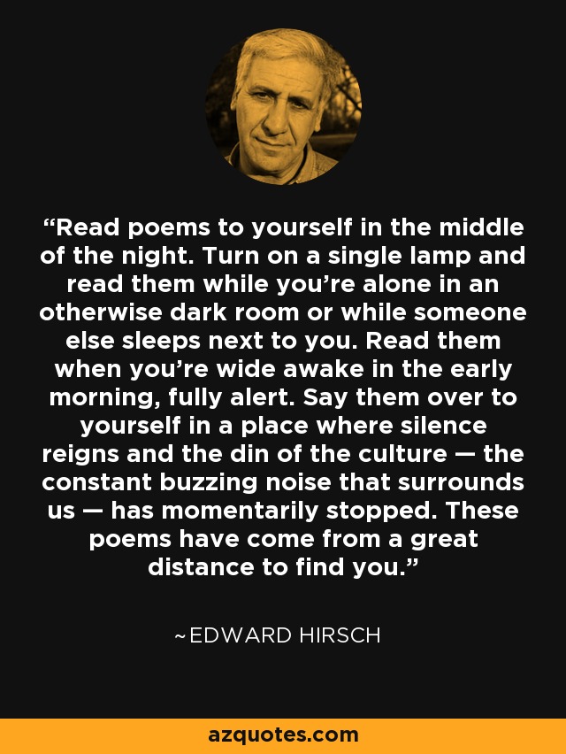 Read poems to yourself in the middle of the night. Turn on a single lamp and read them while you're alone in an otherwise dark room or while someone else sleeps next to you. Read them when you're wide awake in the early morning, fully alert. Say them over to yourself in a place where silence reigns and the din of the culture — the constant buzzing noise that surrounds us — has momentarily stopped. These poems have come from a great distance to find you. - Edward Hirsch