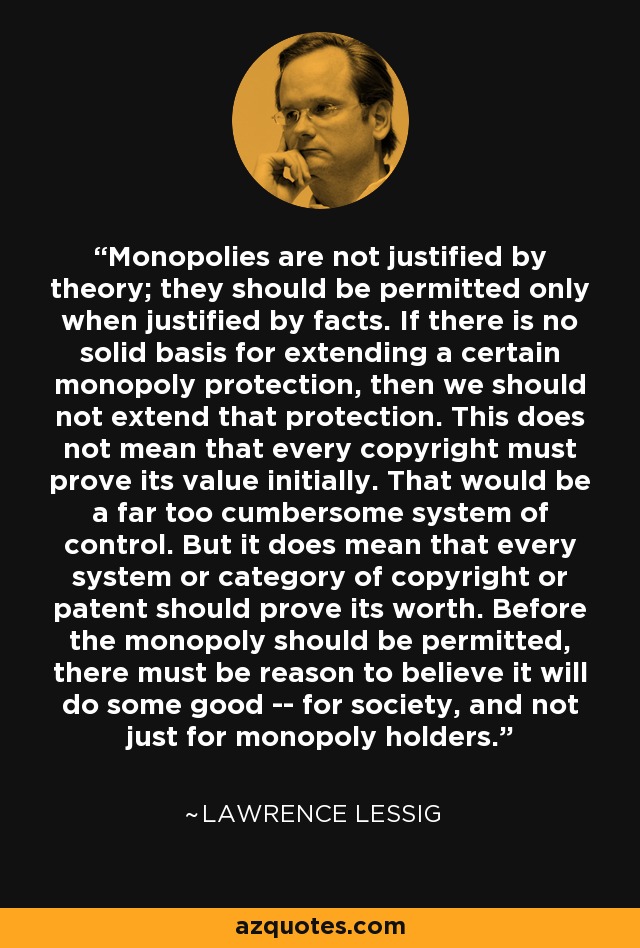 Monopolies are not justified by theory; they should be permitted only when justified by facts. If there is no solid basis for extending a certain monopoly protection, then we should not extend that protection. This does not mean that every copyright must prove its value initially. That would be a far too cumbersome system of control. But it does mean that every system or category of copyright or patent should prove its worth. Before the monopoly should be permitted, there must be reason to believe it will do some good -- for society, and not just for monopoly holders. - Lawrence Lessig