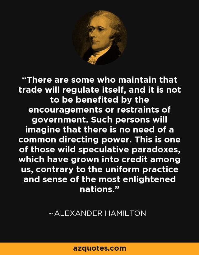 There are some who maintain that trade will regulate itself, and it is not to be benefited by the encouragements or restraints of government. Such persons will imagine that there is no need of a common directing power. This is one of those wild speculative paradoxes, which have grown into credit among us, contrary to the uniform practice and sense of the most enlightened nations. - Alexander Hamilton