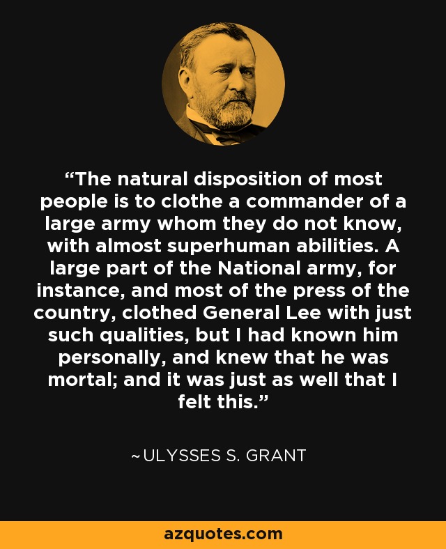The natural disposition of most people is to clothe a commander of a large army whom they do not know, with almost superhuman abilities. A large part of the National army, for instance, and most of the press of the country, clothed General Lee with just such qualities, but I had known him personally, and knew that he was mortal; and it was just as well that I felt this. - Ulysses S. Grant