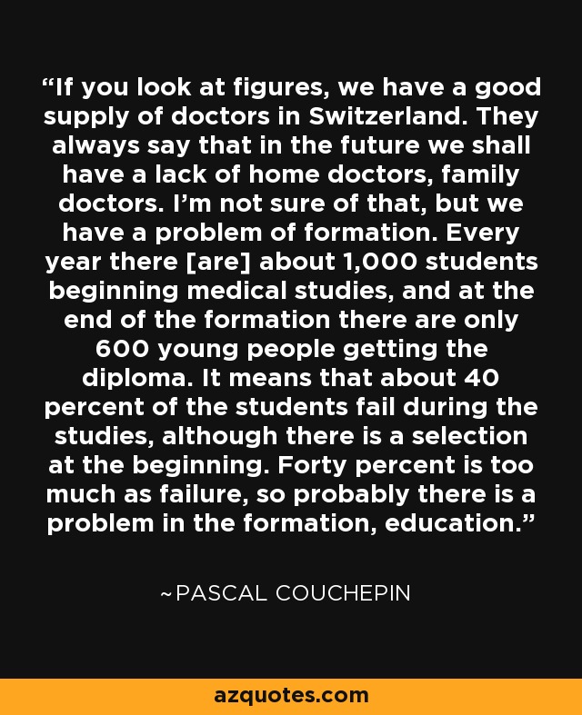 If you look at figures, we have a good supply of doctors in Switzerland. They always say that in the future we shall have a lack of home doctors, family doctors. I'm not sure of that, but we have a problem of formation. Every year there [are] about 1,000 students beginning medical studies, and at the end of the formation there are only 600 young people getting the diploma. It means that about 40 percent of the students fail during the studies, although there is a selection at the beginning. Forty percent is too much as failure, so probably there is a problem in the formation, education. - Pascal Couchepin