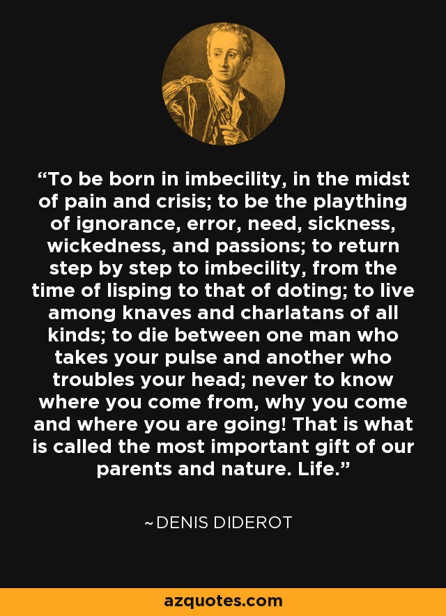 To be born in imbecility, in the midst of pain and crisis; to be the plaything of ignorance, error, need, sickness, wickedness, and passions; to return step by step to imbecility, from the time of lisping to that of doting; to live among knaves and charlatans of all kinds; to die between one man who takes your pulse and another who troubles your head; never to know where you come from, why you come and where you are going! That is what is called the most important gift of our parents and nature. Life. - Denis Diderot