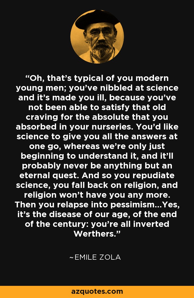 Oh, that's typical of you modern young men; you've nibbled at science and it's made you ill, because you've not been able to satisfy that old craving for the absolute that you absorbed in your nurseries. You'd like science to give you all the answers at one go, whereas we're only just beginning to understand it, and it'll probably never be anything but an eternal quest. And so you repudiate science, you fall back on religion, and religion won't have you any more. Then you relapse into pessimism...Yes, it's the disease of our age, of the end of the century: you're all inverted Werthers. - Emile Zola