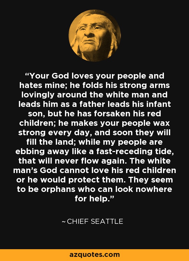 Your God loves your people and hates mine; he folds his strong arms lovingly around the white man and leads him as a father leads his infant son, but he has forsaken his red children; he makes your people wax strong every day, and soon they will fill the land; while my people are ebbing away like a fast-receding tide, that will never flow again. The white man's God cannot love his red children or he would protect them. They seem to be orphans who can look nowhere for help. - Chief Seattle