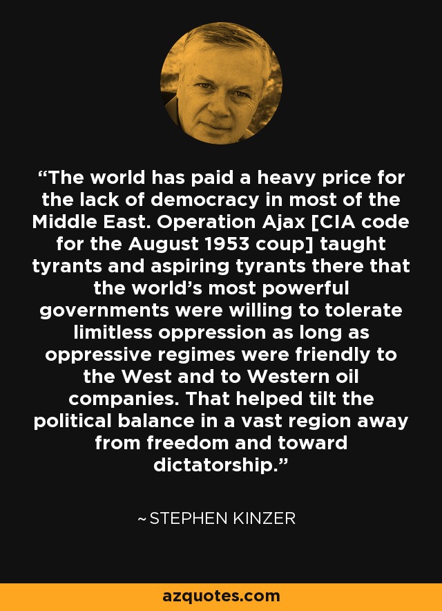 The world has paid a heavy price for the lack of democracy in most of the Middle East. Operation Ajax [CIA code for the August 1953 coup] taught tyrants and aspiring tyrants there that the world's most powerful governments were willing to tolerate limitless oppression as long as oppressive regimes were friendly to the West and to Western oil companies. That helped tilt the political balance in a vast region away from freedom and toward dictatorship. - Stephen Kinzer