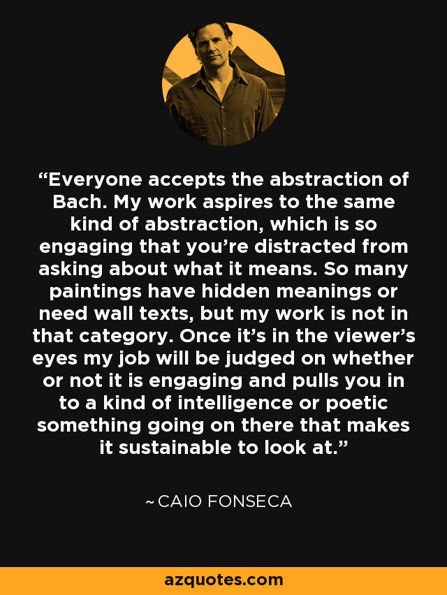 Everyone accepts the abstraction of Bach. My work aspires to the same kind of abstraction, which is so engaging that you're distracted from asking about what it means. So many paintings have hidden meanings or need wall texts, but my work is not in that category. Once it's in the viewer's eyes my job will be judged on whether or not it is engaging and pulls you in to a kind of intelligence or poetic something going on there that makes it sustainable to look at. - Caio Fonseca