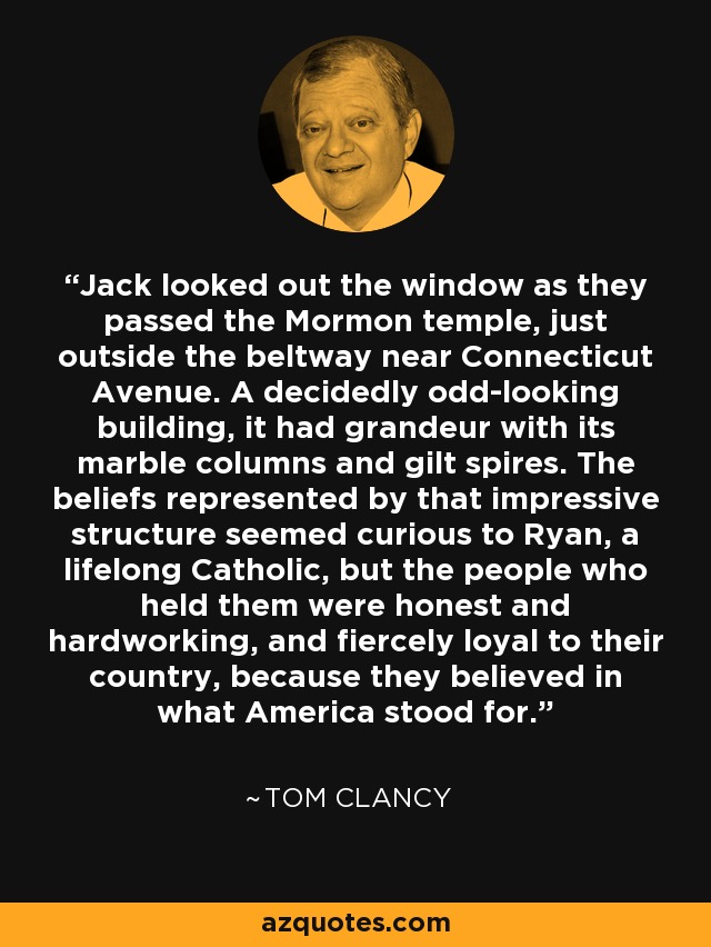 Jack looked out the window as they passed the Mormon temple, just outside the beltway near Connecticut Avenue. A decidedly odd-looking building, it had grandeur with its marble columns and gilt spires. The beliefs represented by that impressive structure seemed curious to Ryan, a lifelong Catholic, but the people who held them were honest and hardworking, and fiercely loyal to their country, because they believed in what America stood for. - Tom Clancy