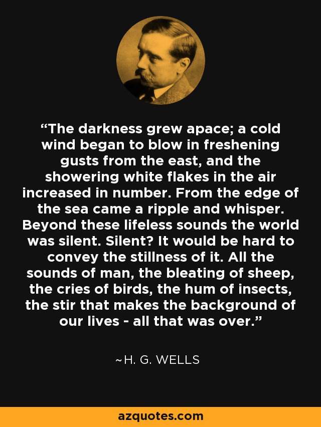 The darkness grew apace; a cold wind began to blow in freshening gusts from the east, and the showering white flakes in the air increased in number. From the edge of the sea came a ripple and whisper. Beyond these lifeless sounds the world was silent. Silent? It would be hard to convey the stillness of it. All the sounds of man, the bleating of sheep, the cries of birds, the hum of insects, the stir that makes the background of our lives - all that was over. - H. G. Wells