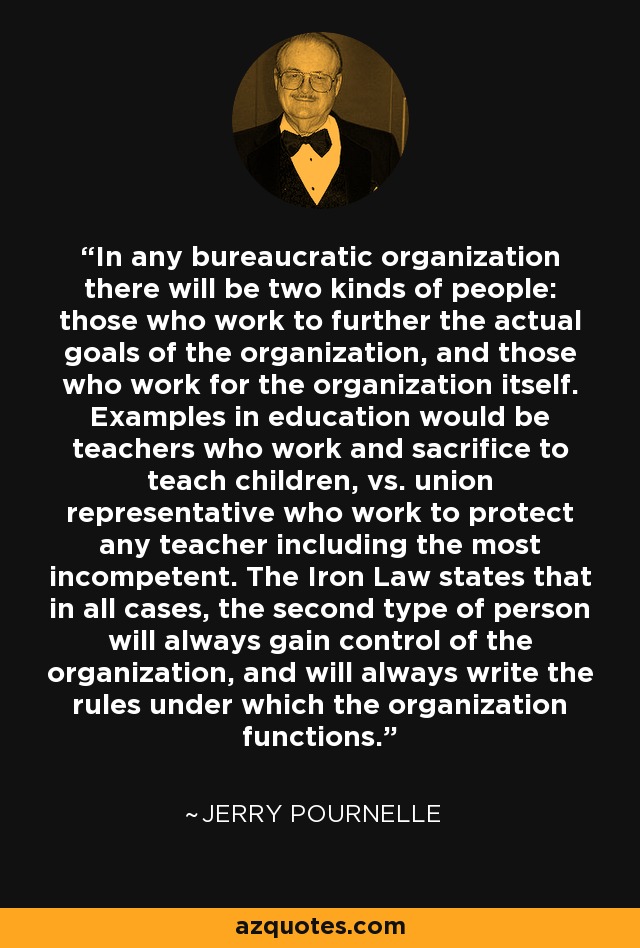 In any bureaucratic organization there will be two kinds of people: those who work to further the actual goals of the organization, and those who work for the organization itself. Examples in education would be teachers who work and sacrifice to teach children, vs. union representative who work to protect any teacher including the most incompetent. The Iron Law states that in all cases, the second type of person will always gain control of the organization, and will always write the rules under which the organization functions. - Jerry Pournelle