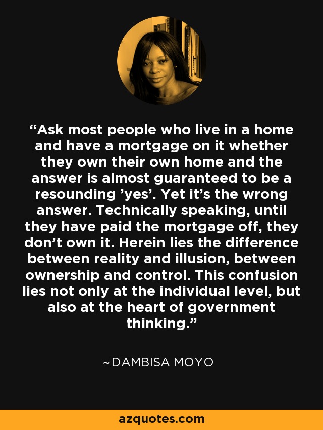 Ask most people who live in a home and have a mortgage on it whether they own their own home and the answer is almost guaranteed to be a resounding 'yes'. Yet it's the wrong answer. Technically speaking, until they have paid the mortgage off, they don't own it. Herein lies the difference between reality and illusion, between ownership and control. This confusion lies not only at the individual level, but also at the heart of government thinking. - Dambisa Moyo