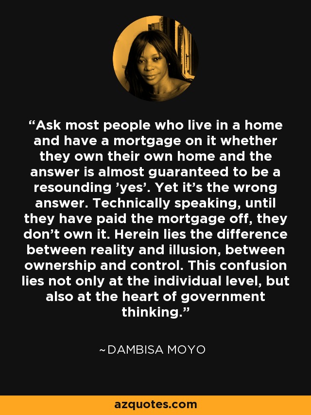 Ask most people who live in a home and have a mortgage on it whether they own their own home and the answer is almost guaranteed to be a resounding 'yes'. Yet it's the wrong answer. Technically speaking, until they have paid the mortgage off, they don't own it. Herein lies the difference between reality and illusion, between ownership and control. This confusion lies not only at the individual level, but also at the heart of government thinking. - Dambisa Moyo