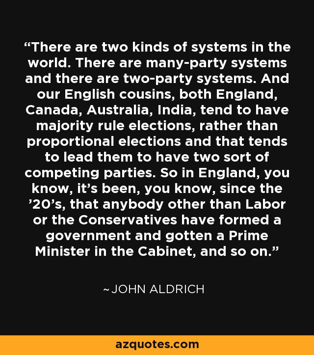 There are two kinds of systems in the world. There are many-party systems and there are two-party systems. And our English cousins, both England, Canada, Australia, India, tend to have majority rule elections, rather than proportional elections and that tends to lead them to have two sort of competing parties. So in England, you know, it's been, you know, since the '20's, that anybody other than Labor or the Conservatives have formed a government and gotten a Prime Minister in the Cabinet, and so on. - John Aldrich