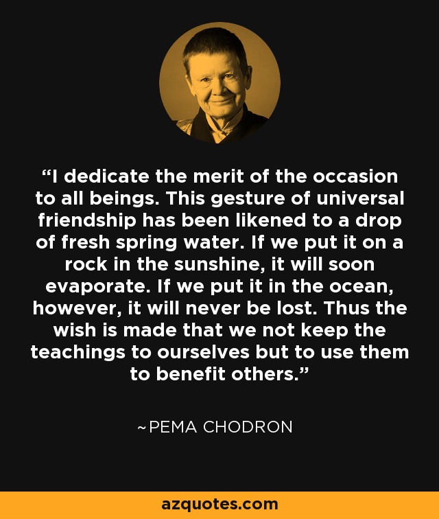 I dedicate the merit of the occasion to all beings. This gesture of universal friendship has been likened to a drop of fresh spring water. If we put it on a rock in the sunshine, it will soon evaporate. If we put it in the ocean, however, it will never be lost. Thus the wish is made that we not keep the teachings to ourselves but to use them to benefit others. - Pema Chodron