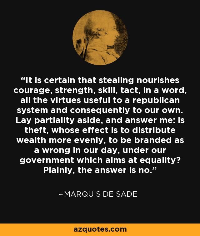 It is certain that stealing nourishes courage, strength, skill, tact, in a word, all the virtues useful to a republican system and consequently to our own. Lay partiality aside, and answer me: is theft, whose effect is to distribute wealth more evenly, to be branded as a wrong in our day, under our government which aims at equality? Plainly, the answer is no. - Marquis de Sade