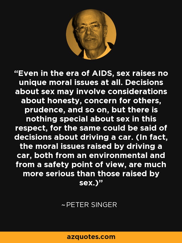 Even in the era of AIDS, sex raises no unique moral issues at all. Decisions about sex may involve considerations about honesty, concern for others, prudence, and so on, but there is nothing special about sex in this respect, for the same could be said of decisions about driving a car. (In fact, the moral issues raised by driving a car, both from an environmental and from a safety point of view, are much more serious than those raised by sex.) - Peter Singer