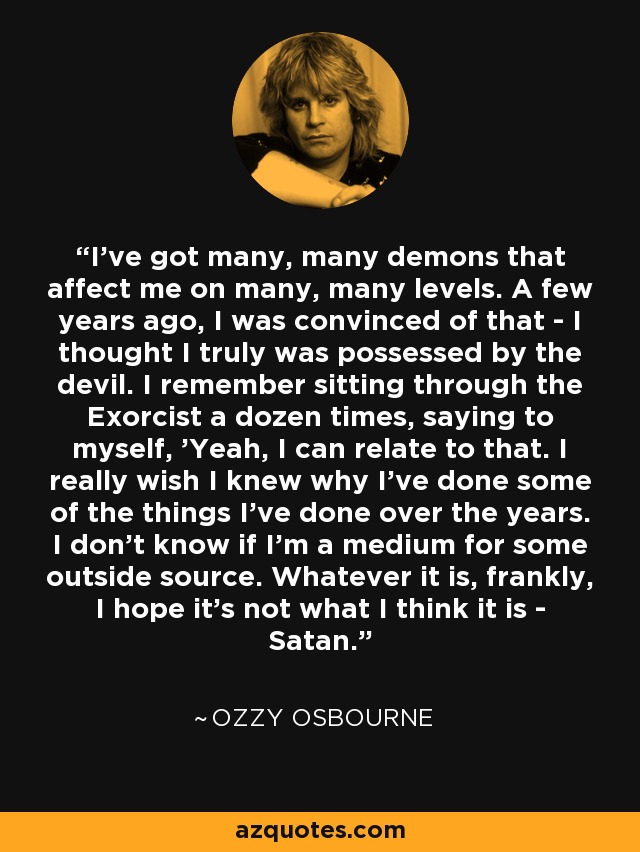 I've got many, many demons that affect me on many, many levels. A few years ago, I was convinced of that - I thought I truly was possessed by the devil. I remember sitting through the Exorcist a dozen times, saying to myself, 'Yeah, I can relate to that. I really wish I knew why I've done some of the things I've done over the years. I don't know if I'm a medium for some outside source. Whatever it is, frankly, I hope it's not what I think it is - Satan.” - Ozzy Osbourne