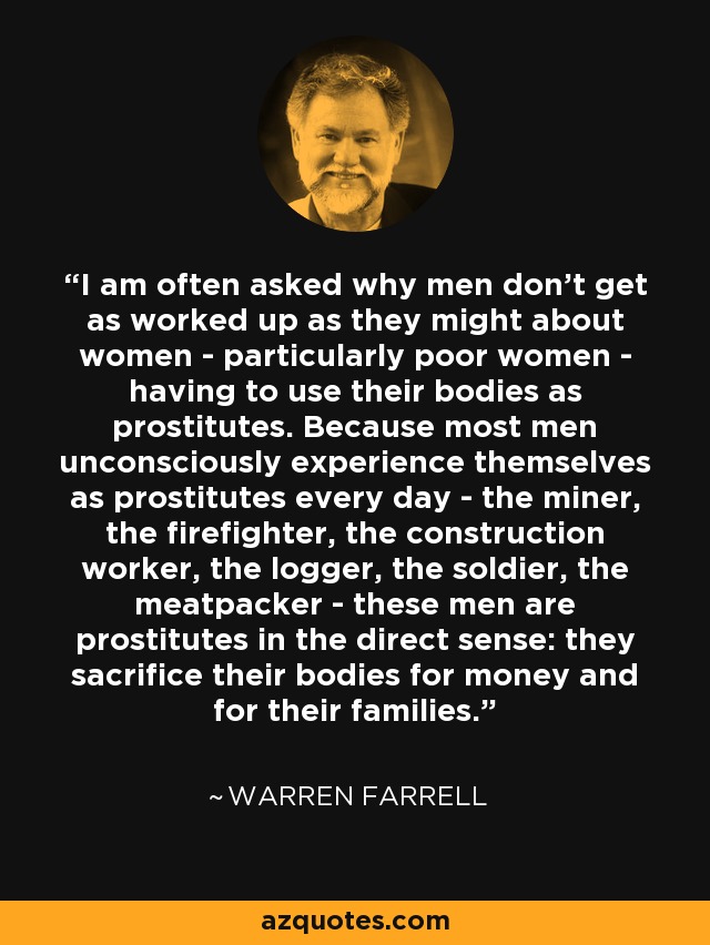 I am often asked why men don't get as worked up as they might about women - particularly poor women - having to use their bodies as prostitutes. Because most men unconsciously experience themselves as prostitutes every day - the miner, the firefighter, the construction worker, the logger, the soldier, the meatpacker - these men are prostitutes in the direct sense: they sacrifice their bodies for money and for their families. - Warren Farrell