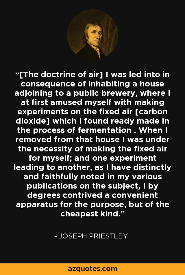 [The doctrine of air] I was led into in consequence of inhabiting a house adjoining to a public brewery, where I at first amused myself with making experiments on the fixed air [carbon dioxide] which I found ready made in the process of fermentation . When I removed from that house I was under the necessity of making the fixed air for myself; and one experiment leading to another, as I have distinctly and faithfully noted in my various publications on the subject, I by degrees contrived a convenient apparatus for the purpose, but of the cheapest kind. - Joseph Priestley