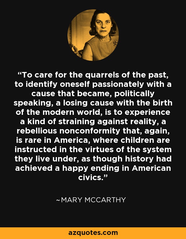 To care for the quarrels of the past, to identify oneself passionately with a cause that became, politically speaking, a losing cause with the birth of the modern world, is to experience a kind of straining against reality, a rebellious nonconformity that, again, is rare in America, where children are instructed in the virtues of the system they live under, as though history had achieved a happy ending in American civics. - Mary McCarthy