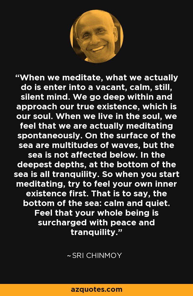 When we meditate, what we actually do is enter into a vacant, calm, still, silent mind. We go deep within and approach our true existence, which is our soul. When we live in the soul, we feel that we are actually meditating spontaneously. On the surface of the sea are multitudes of waves, but the sea is not affected below. In the deepest depths, at the bottom of the sea is all tranquility. So when you start meditating, try to feel your own inner existence first. That is to say, the bottom of the sea: calm and quiet. Feel that your whole being is surcharged with peace and tranquility. - Sri Chinmoy
