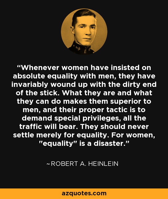 Whenever women have insisted on absolute equality with men, they have invariably wound up with the dirty end of the stick. What they are and what they can do makes them superior to men, and their proper tactic is to demand special privileges, all the traffic will bear. They should never settle merely for equality. For women, 