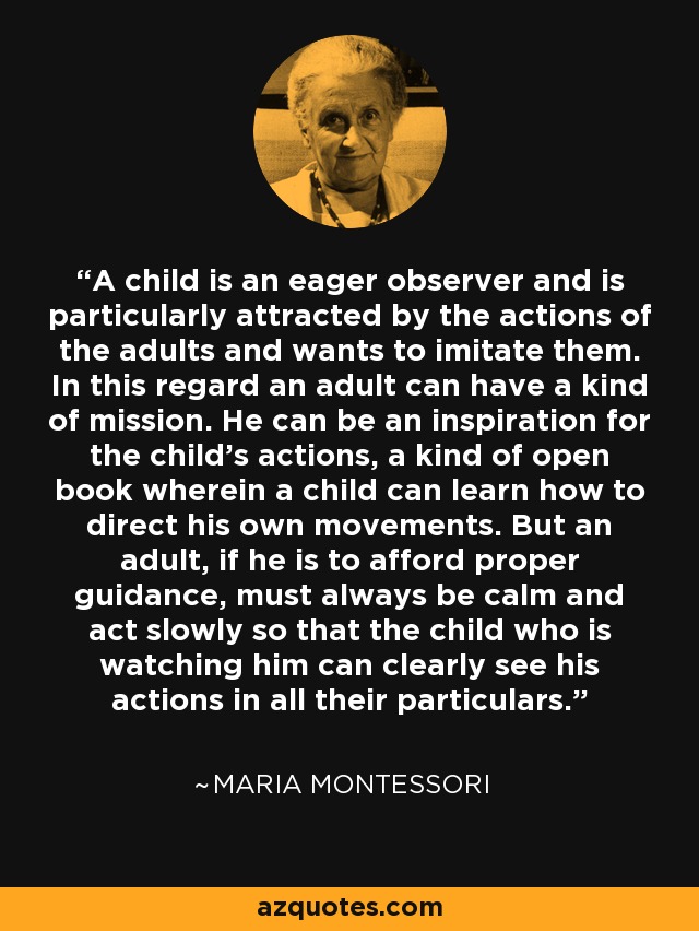 A child is an eager observer and is particularly attracted by the actions of the adults and wants to imitate them. In this regard an adult can have a kind of mission. He can be an inspiration for the child's actions, a kind of open book wherein a child can learn how to direct his own movements. But an adult, if he is to afford proper guidance, must always be calm and act slowly so that the child who is watching him can clearly see his actions in all their particulars. - Maria Montessori