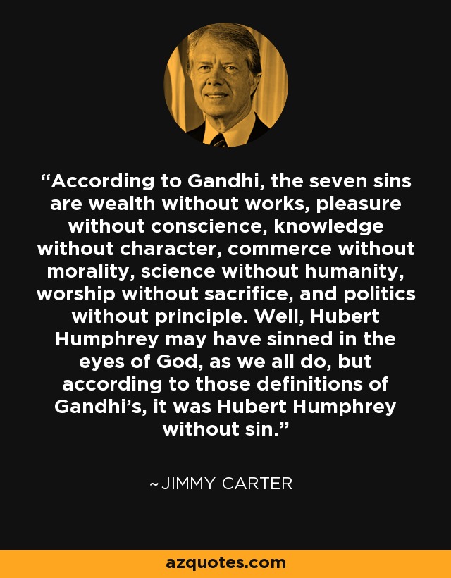 According to Gandhi, the seven sins are wealth without works, pleasure without conscience, knowledge without character, commerce without morality, science without humanity, worship without sacrifice, and politics without principle. Well, Hubert Humphrey may have sinned in the eyes of God, as we all do, but according to those definitions of Gandhi's, it was Hubert Humphrey without sin. - Jimmy Carter