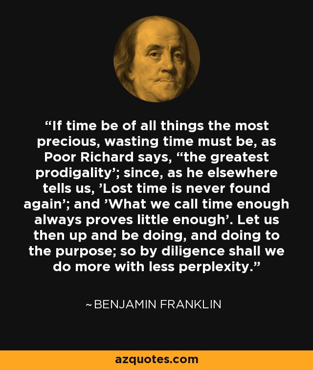 If time be of all things the most precious, wasting time must be, as Poor Richard says, “the greatest prodigality'; since, as he elsewhere tells us, 'Lost time is never found again'; and 'What we call time enough always proves little enough'. Let us then up and be doing, and doing to the purpose; so by diligence shall we do more with less perplexity. - Benjamin Franklin