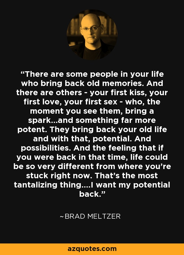 There are some people in your life who bring back old memories. And there are others - your first kiss, your first love, your first sex - who, the moment you see them, bring a spark...and something far more potent. They bring back your old life and with that, potential. And possibilities. And the feeling that if you were back in that time, life could be so very different from where you're stuck right now. That's the most tantalizing thing....I want my potential back. - Brad Meltzer