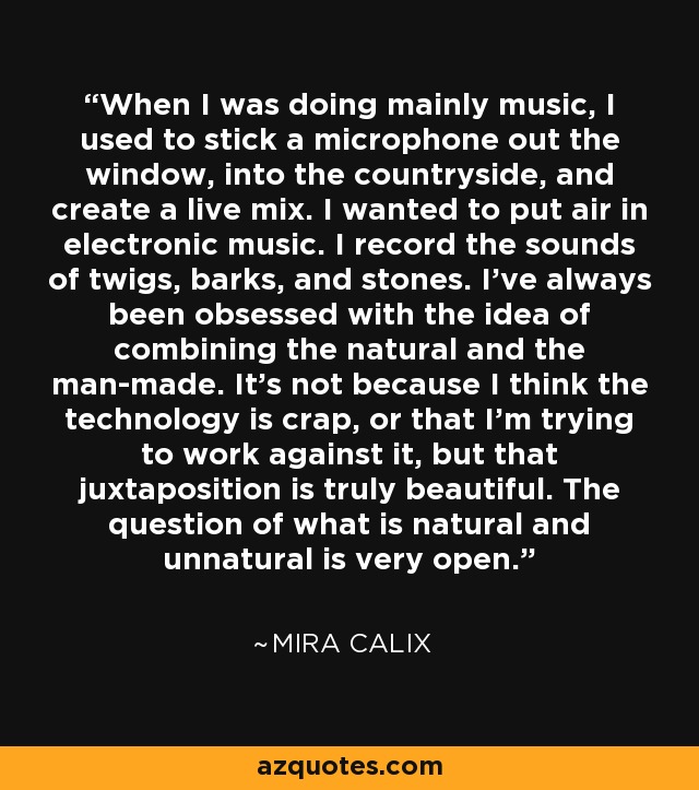 When I was doing mainly music, I used to stick a microphone out the window, into the countryside, and create a live mix. I wanted to put air in electronic music. I record the sounds of twigs, barks, and stones. I've always been obsessed with the idea of combining the natural and the man-made. It's not because I think the technology is crap, or that I'm trying to work against it, but that juxtaposition is truly beautiful. The question of what is natural and unnatural is very open. - Mira Calix