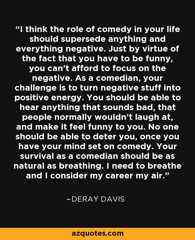 I think the role of comedy in your life should supersede anything and everything negative. Just by virtue of the fact that you have to be funny, you can't afford to focus on the negative. As a comedian, your challenge is to turn negative stuff into positive energy. You should be able to hear anything that sounds bad, that people normally wouldn't laugh at, and make it feel funny to you. No one should be able to deter you, once you have your mind set on comedy. Your survival as a comedian should be as natural as breathing. I need to breathe and I consider my career my air. - DeRay Davis