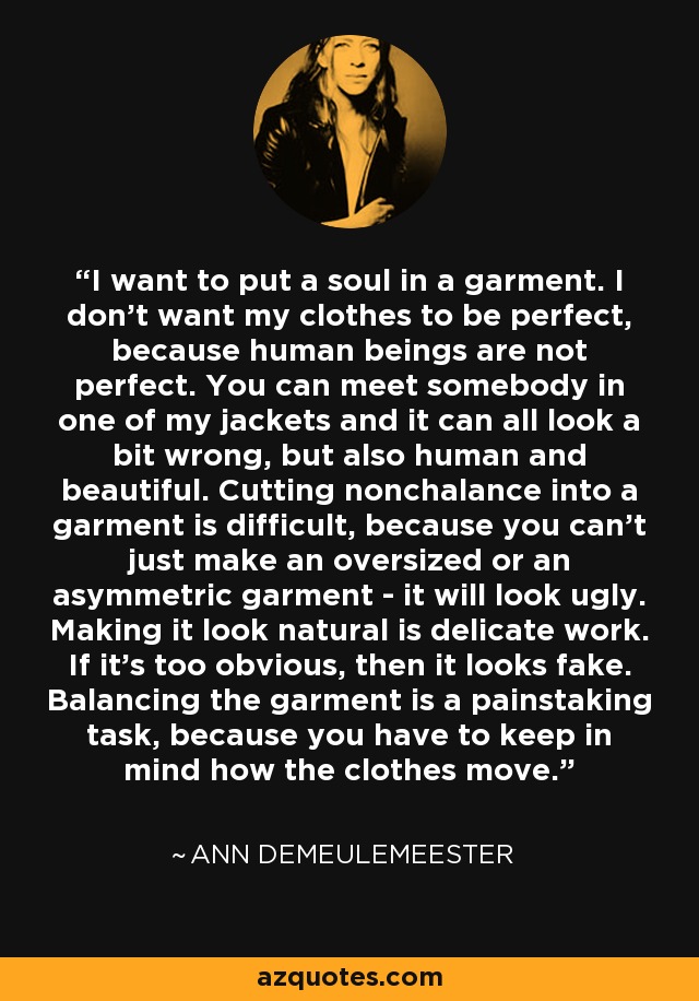I want to put a soul in a garment. I don't want my clothes to be perfect, because human beings are not perfect. You can meet somebody in one of my jackets and it can all look a bit wrong, but also human and beautiful. Cutting nonchalance into a garment is difficult, because you can't just make an oversized or an asymmetric garment - it will look ugly. Making it look natural is delicate work. If it's too obvious, then it looks fake. Balancing the garment is a painstaking task, because you have to keep in mind how the clothes move. - Ann Demeulemeester