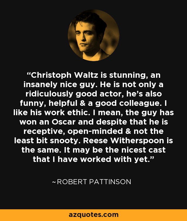 Christoph Waltz is stunning, an insanely nice guy. He is not only a ridiculously good actor, he’s also funny, helpful & a good colleague. I like his work ethic. I mean, the guy has won an Oscar and despite that he is receptive, open-minded & not the least bit snooty. Reese Witherspoon is the same. It may be the nicest cast that I have worked with yet. - Robert Pattinson