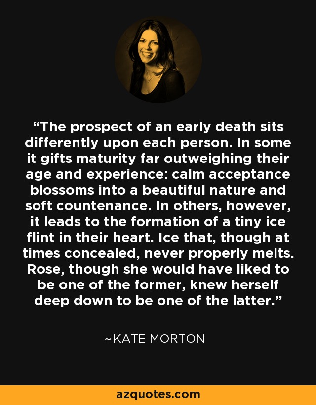 The prospect of an early death sits differently upon each person. In some it gifts maturity far outweighing their age and experience: calm acceptance blossoms into a beautiful nature and soft countenance. In others, however, it leads to the formation of a tiny ice flint in their heart. Ice that, though at times concealed, never properly melts. Rose, though she would have liked to be one of the former, knew herself deep down to be one of the latter. - Kate Morton