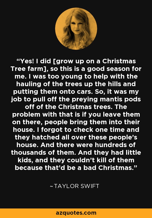 Yes! I did [grow up on a Christmas Tree farm], so this is a good season for me. I was too young to help with the hauling of the trees up the hills and putting them onto cars. So, it was my job to pull off the preying mantis pods off of the Christmas trees. The problem with that is if you leave them on there, people bring them into their house. I forgot to check one time and they hatched all over these people’s house. And there were hundreds of thousands of them. And they had little kids, and they couldn’t kill of them because that’d be a bad Christmas. - Taylor Swift
