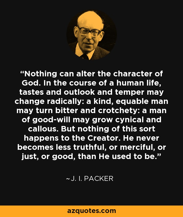 Nothing can alter the character of God. In the course of a human life, tastes and outlook and temper may change radically: a kind, equable man may turn bitter and crotchety: a man of good-will may grow cynical and callous. But nothing of this sort happens to the Creator. He never becomes less truthful, or merciful, or just, or good, than He used to be. - J. I. Packer