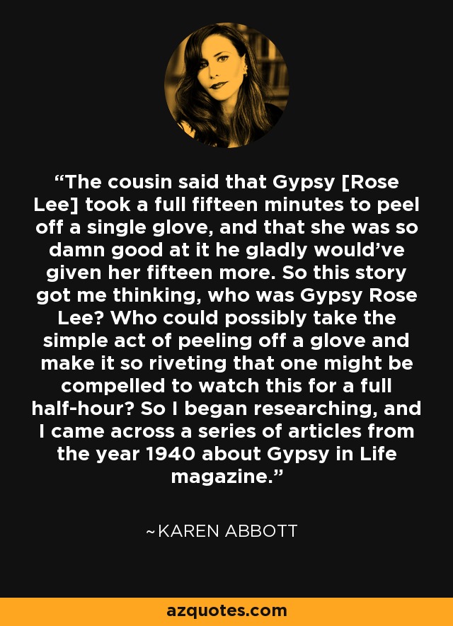 The cousin said that Gypsy [Rose Lee] took a full fifteen minutes to peel off a single glove, and that she was so damn good at it he gladly would've given her fifteen more. So this story got me thinking, who was Gypsy Rose Lee? Who could possibly take the simple act of peeling off a glove and make it so riveting that one might be compelled to watch this for a full half-hour? So I began researching, and I came across a series of articles from the year 1940 about Gypsy in Life magazine. - Karen Abbott