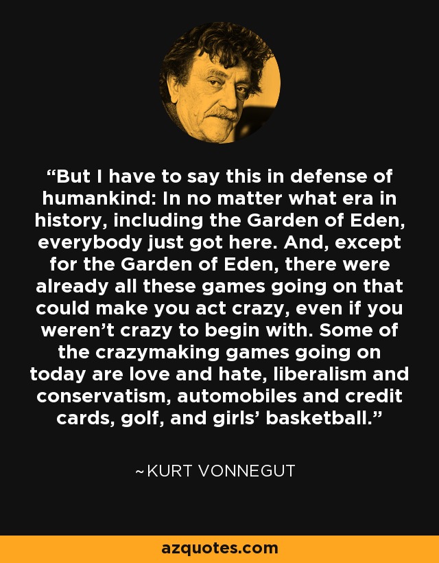 But I have to say this in defense of humankind: In no matter what era in history, including the Garden of Eden, everybody just got here. And, except for the Garden of Eden, there were already all these games going on that could make you act crazy, even if you weren't crazy to begin with. Some of the crazymaking games going on today are love and hate, liberalism and conservatism, automobiles and credit cards, golf, and girls' basketball. - Kurt Vonnegut