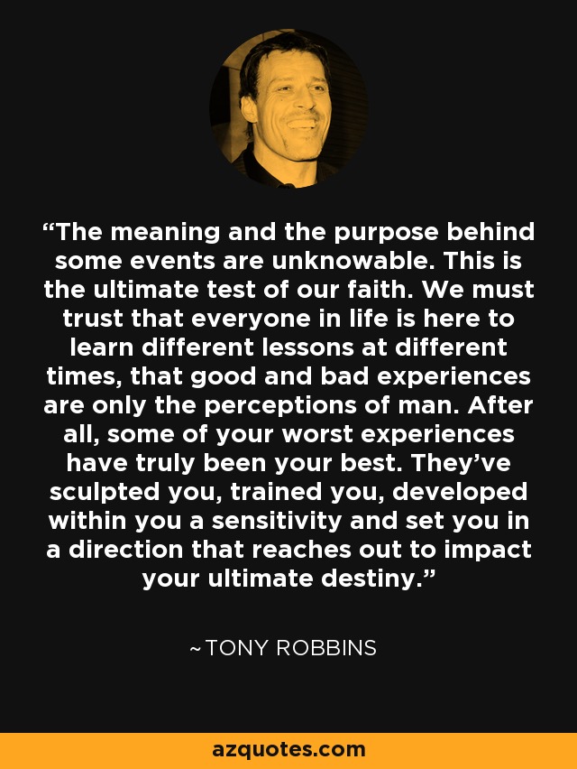 The meaning and the purpose behind some events are unknowable. This is the ultimate test of our faith. We must trust that everyone in life is here to learn different lessons at different times, that good and bad experiences are only the perceptions of man. After all, some of your worst experiences have truly been your best. They've sculpted you, trained you, developed within you a sensitivity and set you in a direction that reaches out to impact your ultimate destiny. - Tony Robbins