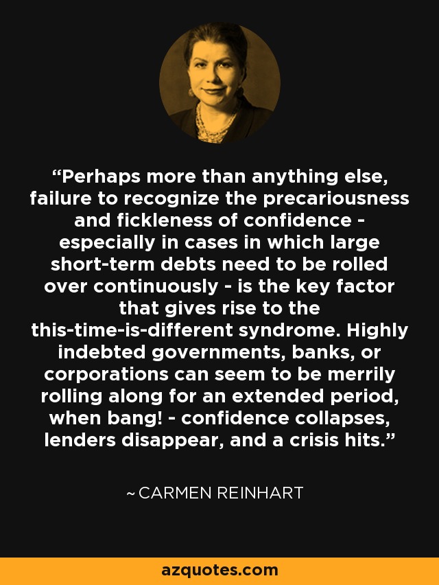 Perhaps more than anything else, failure to recognize the precariousness and fickleness of confidence - especially in cases in which large short-term debts need to be rolled over continuously - is the key factor that gives rise to the this-time-is-different syndrome. Highly indebted governments, banks, or corporations can seem to be merrily rolling along for an extended period, when bang! - confidence collapses, lenders disappear, and a crisis hits. - Carmen Reinhart