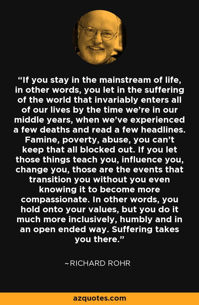 If you stay in the mainstream of life, in other words, you let in the suffering of the world that invariably enters all of our lives by the time we're in our middle years, when we've experienced a few deaths and read a few headlines. Famine, poverty, abuse, you can't keep that all blocked out. If you let those things teach you, influence you, change you, those are the events that transition you without you even knowing it to become more compassionate. In other words, you hold onto your values, but you do it much more inclusively, humbly and in an open ended way. Suffering takes you there. - Richard Rohr