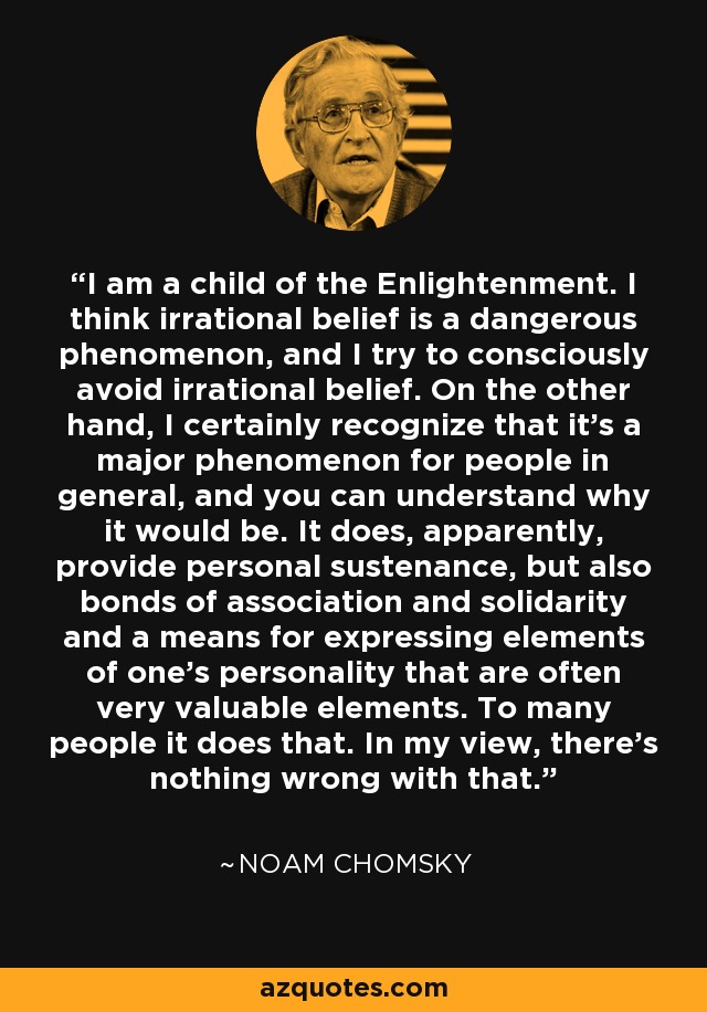 I am a child of the Enlightenment. I think irrational belief is a dangerous phenomenon, and I try to consciously avoid irrational belief. On the other hand, I certainly recognize that it's a major phenomenon for people in general, and you can understand why it would be. It does, apparently, provide personal sustenance, but also bonds of association and solidarity and a means for expressing elements of one's personality that are often very valuable elements. To many people it does that. In my view, there's nothing wrong with that. - Noam Chomsky