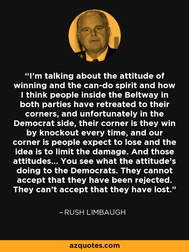 I'm talking about the attitude of winning and the can-do spirit and how I think people inside the Beltway in both parties have retreated to their corners, and unfortunately in the Democrat side, their corner is they win by knockout every time, and our corner is people expect to lose and the idea is to limit the damage. And those attitudes... You see what the attitude's doing to the Democrats. They cannot accept that they have been rejected. They can't accept that they have lost. - Rush Limbaugh