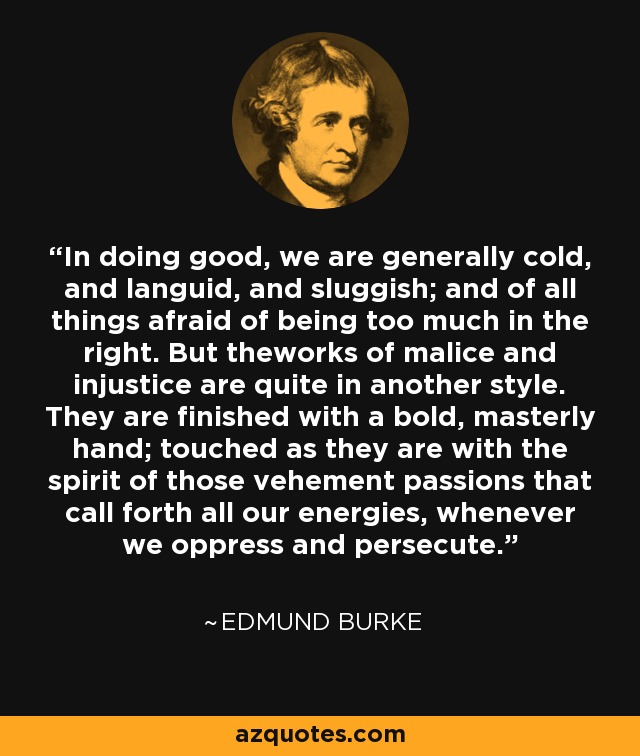 In doing good, we are generally cold, and languid, and sluggish; and of all things afraid of being too much in the right. But theworks of malice and injustice are quite in another style. They are finished with a bold, masterly hand; touched as they are with the spirit of those vehement passions that call forth all our energies, whenever we oppress and persecute. - Edmund Burke