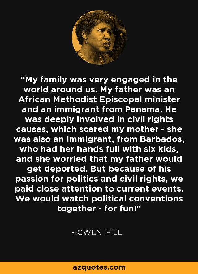 My family was very engaged in the world around us. My father was an African Methodist Episcopal minister and an immigrant from Panama. He was deeply involved in civil rights causes, which scared my mother - she was also an immigrant, from Barbados, who had her hands full with six kids, and she worried that my father would get deported. But because of his passion for politics and civil rights, we paid close attention to current events. We would watch political conventions together - for fun! - Gwen Ifill
