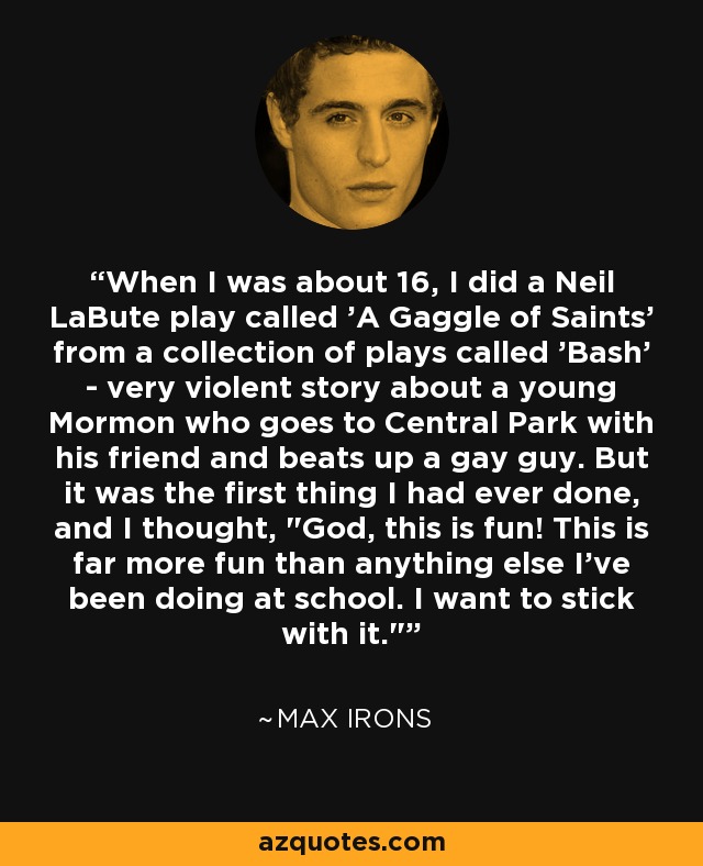 When I was about 16, I did a Neil LaBute play called 'A Gaggle of Saints' from a collection of plays called 'Bash' - very violent story about a young Mormon who goes to Central Park with his friend and beats up a gay guy. But it was the first thing I had ever done, and I thought, 