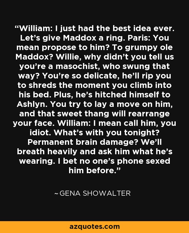 William: I just had the best idea ever. Let's give Maddox a ring. Paris: You mean propose to him? To grumpy ole Maddox? Willie, why didn't you tell us you're a masochist, who swung that way? You're so delicate, he'll rip you to shreds the moment you climb into his bed. Plus, he's hitched himself to Ashlyn. You try to lay a move on him, and that sweet thang will rearrange your face. William: I mean call him, you idiot. What's with you tonight? Permanent brain damage? We'll breath heavily and ask him what he's wearing. I bet no one's phone sexed him before. - Gena Showalter