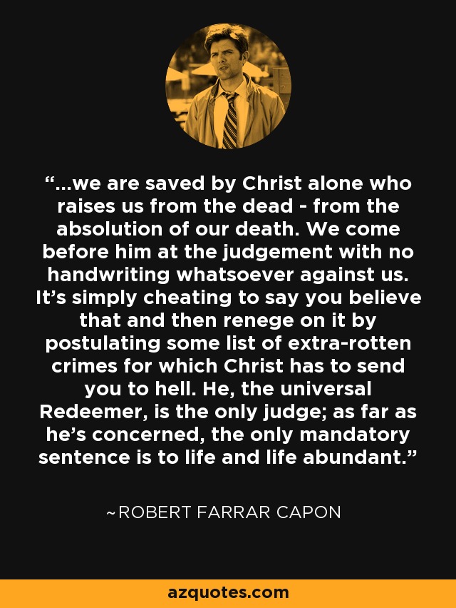 ...we are saved by Christ alone who raises us from the dead - from the absolution of our death. We come before him at the judgement with no handwriting whatsoever against us. It's simply cheating to say you believe that and then renege on it by postulating some list of extra-rotten crimes for which Christ has to send you to hell. He, the universal Redeemer, is the only judge; as far as he's concerned, the only mandatory sentence is to life and life abundant. - Robert Farrar Capon