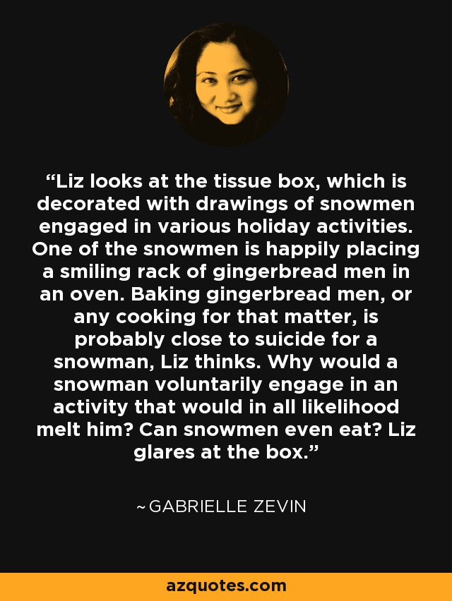 Liz looks at the tissue box, which is decorated with drawings of snowmen engaged in various holiday activities. One of the snowmen is happily placing a smiling rack of gingerbread men in an oven. Baking gingerbread men, or any cooking for that matter, is probably close to suicide for a snowman, Liz thinks. Why would a snowman voluntarily engage in an activity that would in all likelihood melt him? Can snowmen even eat? Liz glares at the box. - Gabrielle Zevin